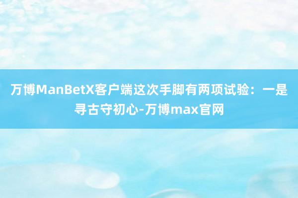 万博ManBetX客户端这次手脚有两项试验：一是寻古守初心-万博max官网