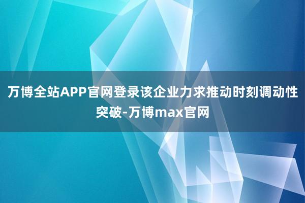万博全站APP官网登录该企业力求推动时刻调动性突破-万博max官网