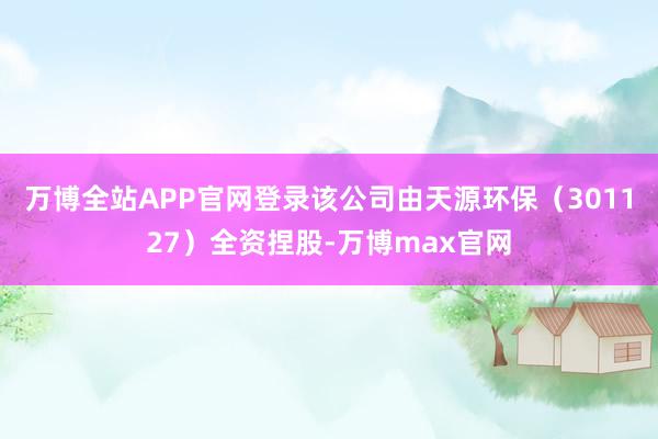 万博全站APP官网登录该公司由天源环保（301127）全资捏股-万博max官网