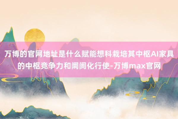 万博的官网地址是什么赋能想科栽培其中枢AI家具的中枢竞争力和阛阓化行使-万博max官网