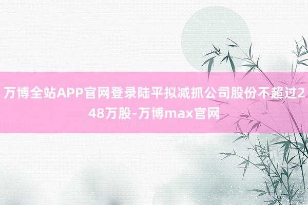 万博全站APP官网登录陆平拟减抓公司股份不超过248万股-万博max官网