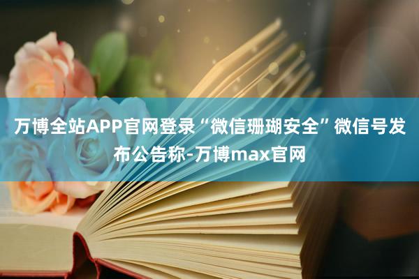 万博全站APP官网登录“微信珊瑚安全”微信号发布公告称-万博max官网