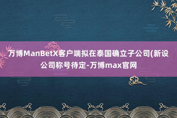 万博ManBetX客户端拟在泰国确立子公司(新设公司称号待定-万博max官网