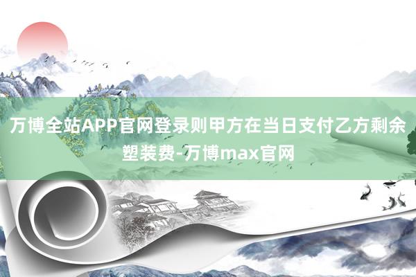 万博全站APP官网登录则甲方在当日支付乙方剩余塑装费-万博max官网