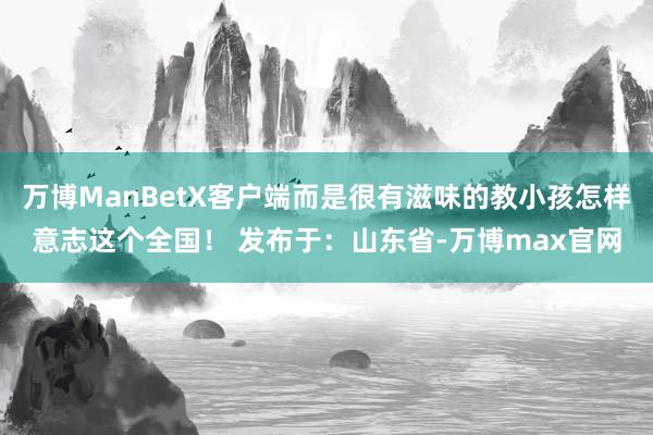 万博ManBetX客户端而是很有滋味的教小孩怎样意志这个全国！ 发布于：山东省-万博max官网