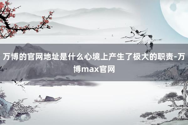 万博的官网地址是什么心境上产生了极大的职责-万博max官网