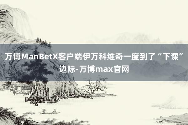 万博ManBetX客户端伊万科维奇一度到了“下课”边际-万博max官网