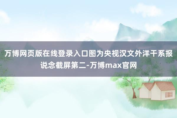万博网页版在线登录入口图为央视汉文外洋干系报说念截屏第二-万博max官网