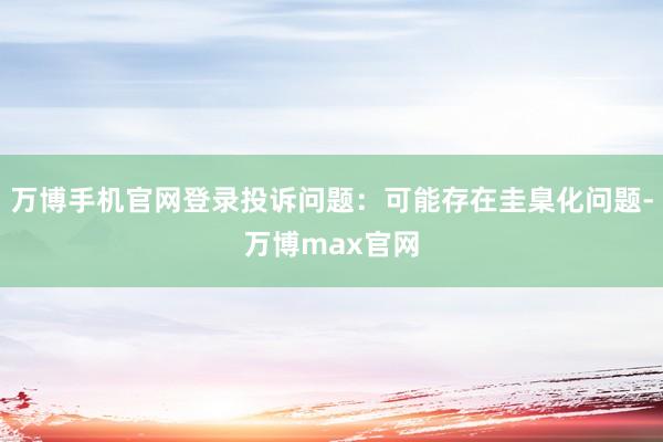 万博手机官网登录投诉问题:可能存在圭臬化问题-万博max官网