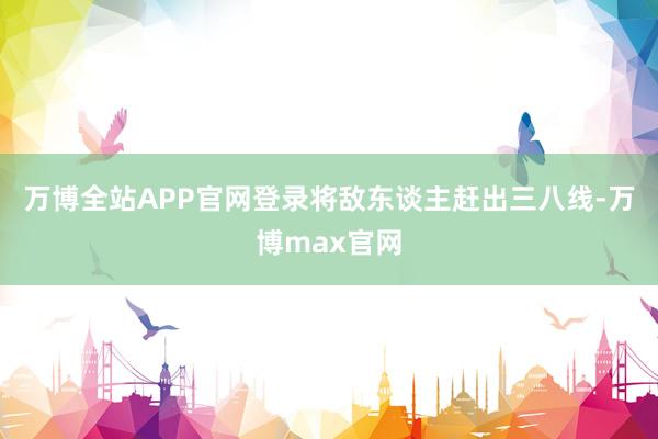 万博全站APP官网登录将敌东谈主赶出三八线-万博max官网