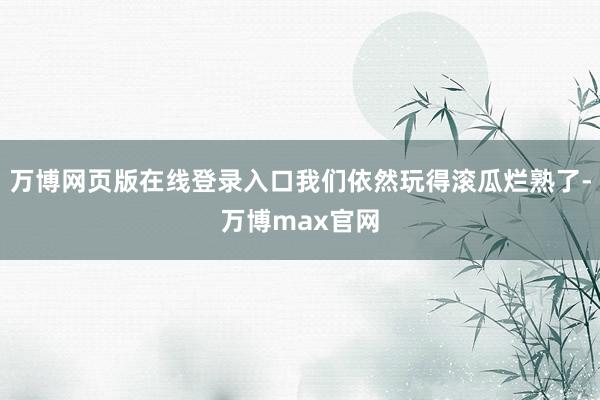 万博网页版在线登录入口我们依然玩得滚瓜烂熟了-万博max官网