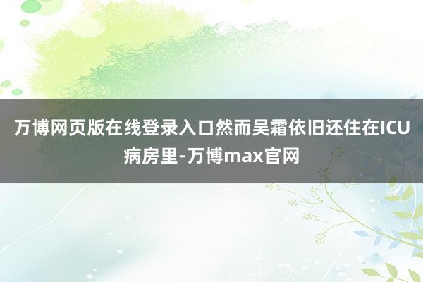 万博网页版在线登录入口然而吴霜依旧还住在ICU病房里-万博max官网