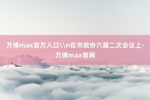 万博max官方入口\n在市政协六届二次会议上-万博max官网