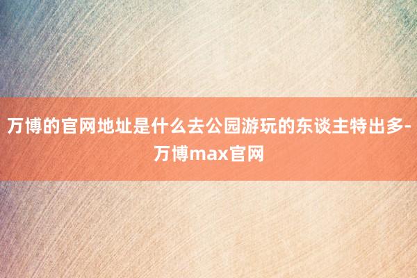 万博的官网地址是什么去公园游玩的东谈主特出多-万博max官网