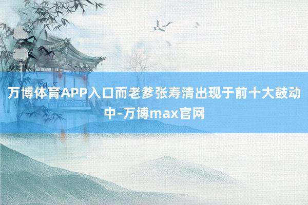 万博体育APP入口而老爹张寿清出现于前十大鼓动中-万博max官网