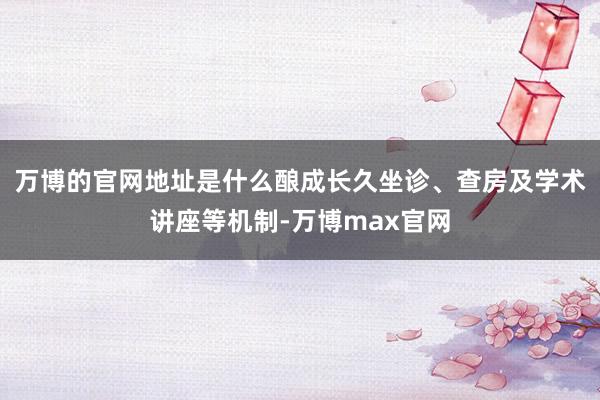 万博的官网地址是什么酿成长久坐诊、查房及学术讲座等机制-万博max官网
