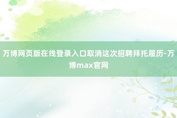 万博网页版在线登录入口取消这次招聘拜托履历-万博max官网