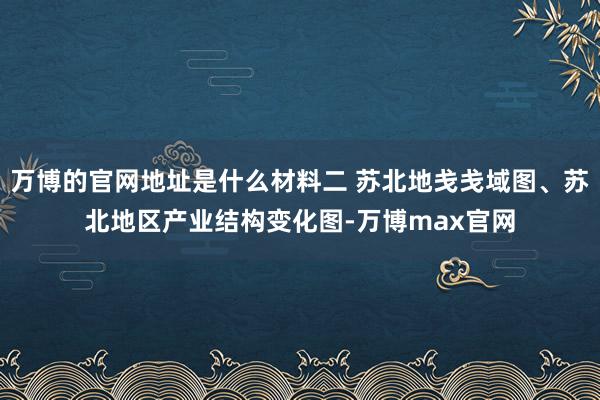 万博的官网地址是什么材料二 苏北地戋戋域图、苏北地区产业结构变化图-万博max官网