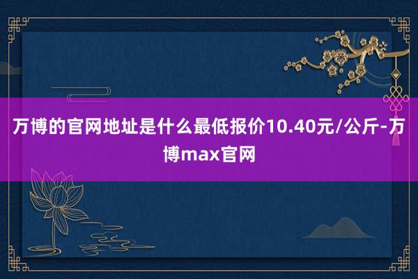 万博的官网地址是什么最低报价10.40元/公斤-万博max官网