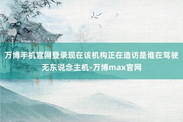 万博手机官网登录现在该机构正在造访是谁在驾驶无东说念主机-万博max官网