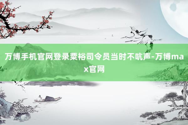 万博手机官网登录粟裕司令员当时不吭声-万博max官网