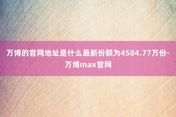 万博的官网地址是什么最新份额为4584.77万份-万博max官网