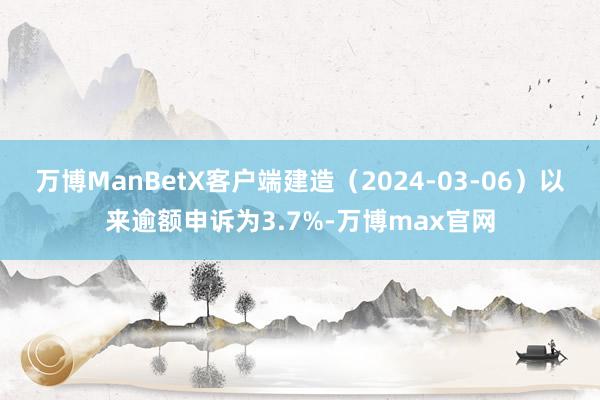 万博ManBetX客户端建造（2024-03-06）以来逾额申诉为3.7%-万博max官网
