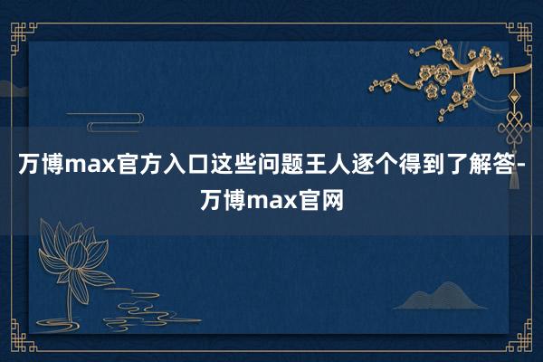 万博max官方入口这些问题王人逐个得到了解答-万博max官网