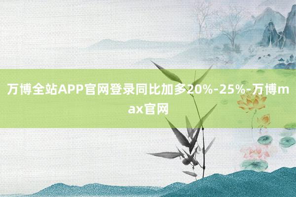 万博全站APP官网登录同比加多20%-25%-万博max官网