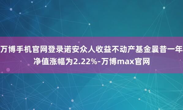万博手机官网登录诺安众人收益不动产基金曩昔一年净值涨幅为2.22%-万博max官网